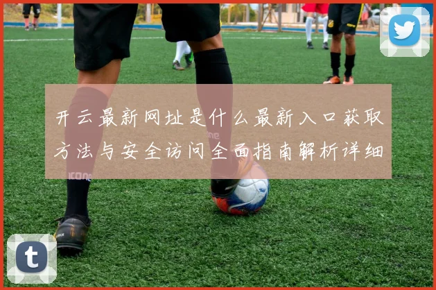 开云最新网址是什么最新入口获取方法与安全访问全面指南解析详细版