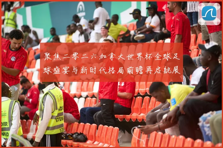 聚焦二零二六加拿大世界杯全球足球盛宴与新时代格局前瞻再启航展望