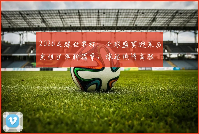 2026足球世界杯：全球盛宴迎来历史性扩军新篇章，球迷热情高涨