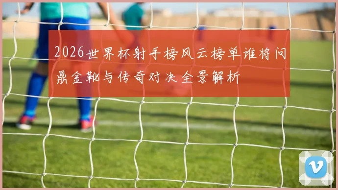 2026世界杯射手榜风云榜单谁将问鼎金靴与传奇对决全景解析