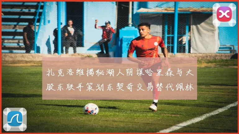 扎克洛维揭秘湖人阴谋哈里森与大股东联手策划东契奇交易替代佩林卡