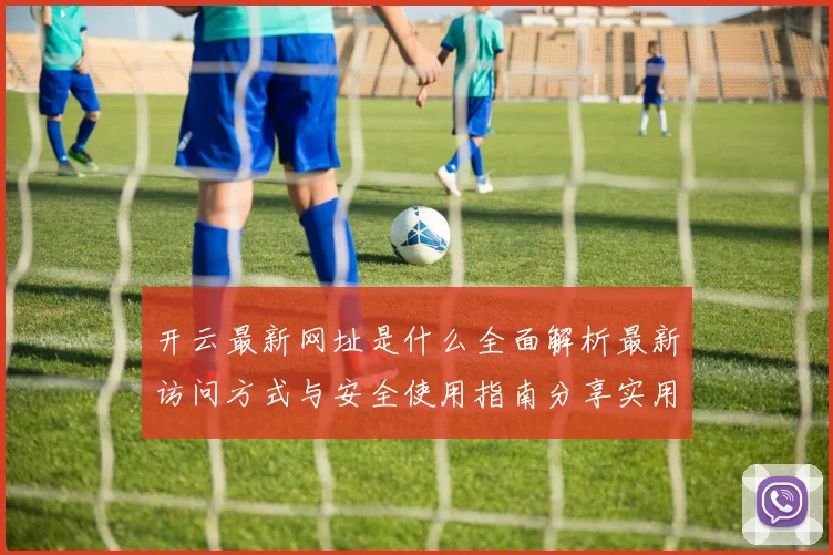 开云最新网址是什么全面解析最新访问方式与安全使用指南分享实用建议